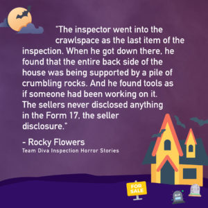 Team Diva - Inspection Horror Stories - Rocky Flowers quote "The inspector went into the crawlspace as the last item of the inspection. When he got down there, he found the entire backside of the house was being supported by a pile of crumbling rocks. And he found tools as if someone had been working on it. The seller never disclose anything in the Form 17, the seller disclosure."